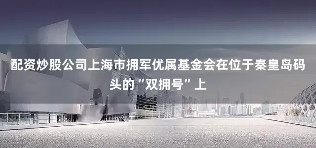 配资炒股公司上海市拥军优属基金会在位于秦皇岛码头的“双拥号”上
