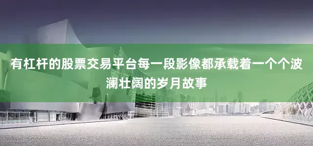 有杠杆的股票交易平台每一段影像都承载着一个个波澜壮阔的岁月故事