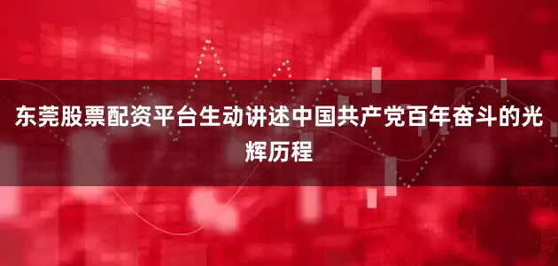 东莞股票配资平台生动讲述中国共产党百年奋斗的光辉历程