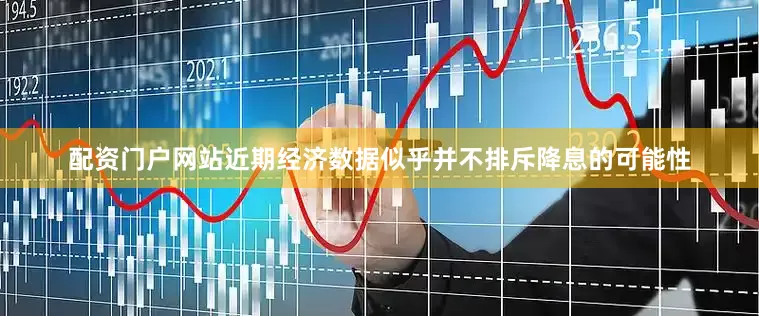 配资门户网站近期经济数据似乎并不排斥降息的可能性