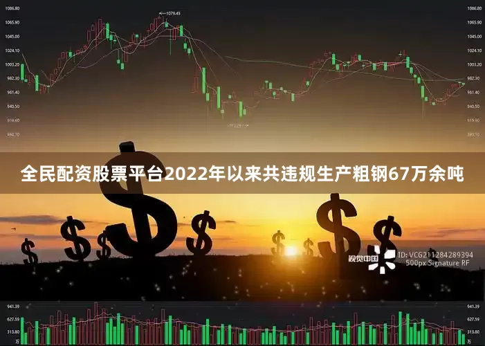 全民配资股票平台2022年以来共违规生产粗钢67万余吨