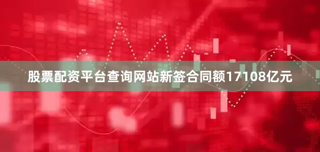 股票配资平台查询网站新签合同额17108亿元