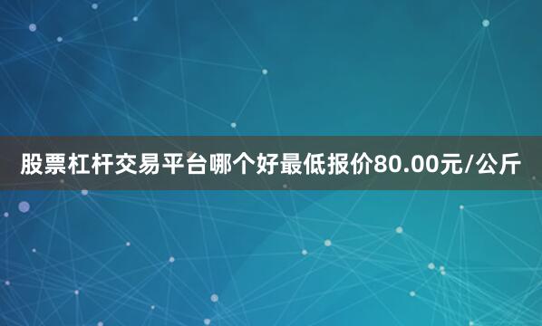 股票杠杆交易平台哪个好最低报价80.00元/公斤
