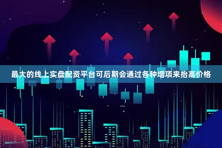 最大的线上实盘配资平台可后期会通过各种增项来抬高价格