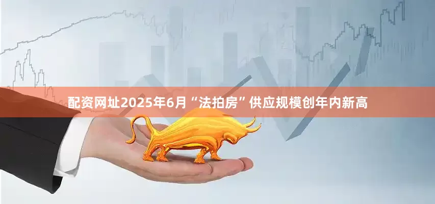 配资网址2025年6月“法拍房”供应规模创年内新高