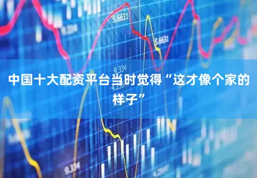中国十大配资平台当时觉得“这才像个家的样子”