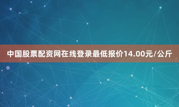 中国股票配资网在线登录最低报价14.00元/公斤