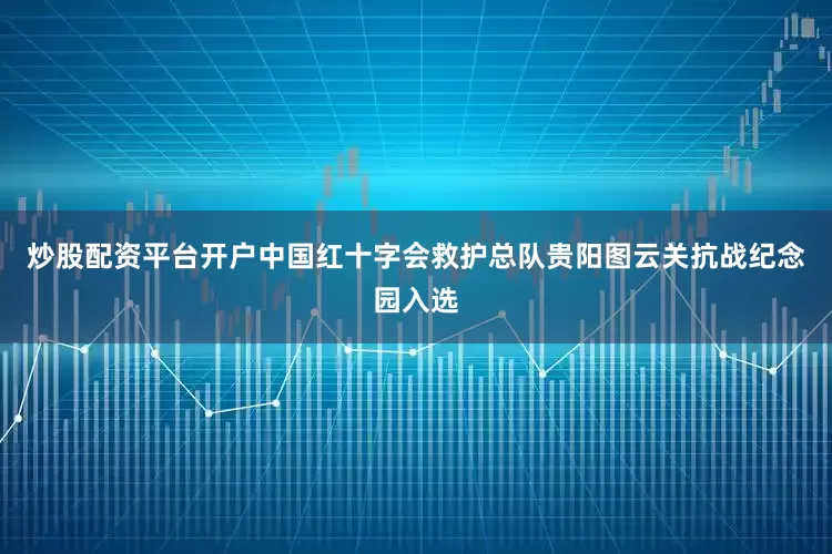 炒股配资平台开户中国红十字会救护总队贵阳图云关抗战纪念园入选