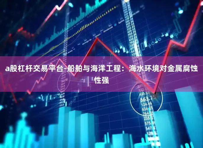 a股杠杆交易平台-船舶与海洋工程：海水环境对金属腐蚀性强