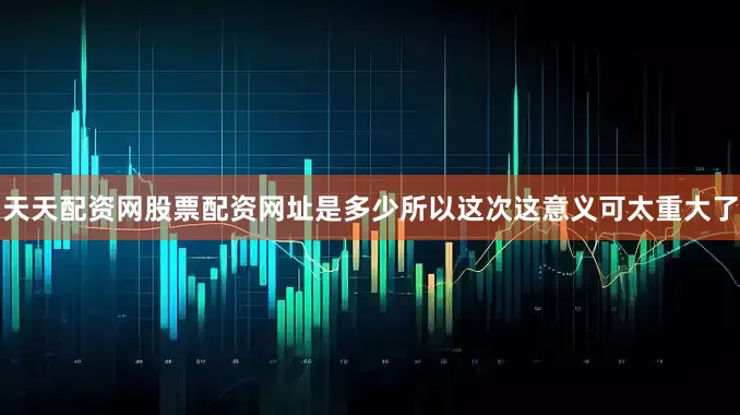 天天配资网股票配资网址是多少所以这次这意义可太重大了