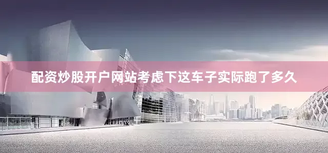 配资炒股开户网站考虑下这车子实际跑了多久