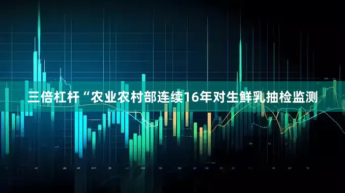 三倍杠杆“农业农村部连续16年对生鲜乳抽检监测