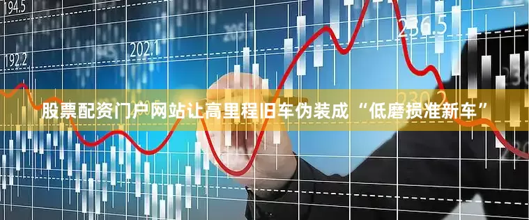 股票配资门户网站让高里程旧车伪装成 “低磨损准新车”