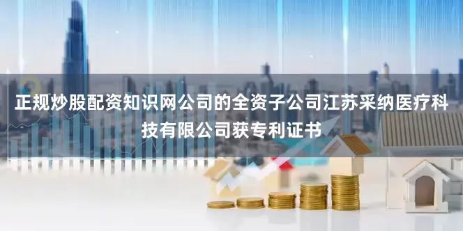 正规炒股配资知识网公司的全资子公司江苏采纳医疗科技有限公司获专利证书