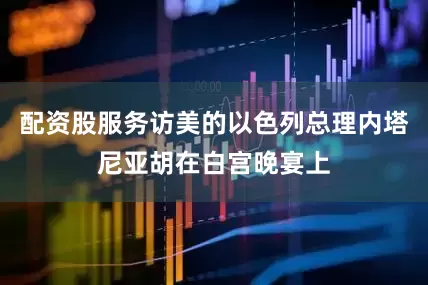 配资股服务访美的以色列总理内塔尼亚胡在白宫晚宴上