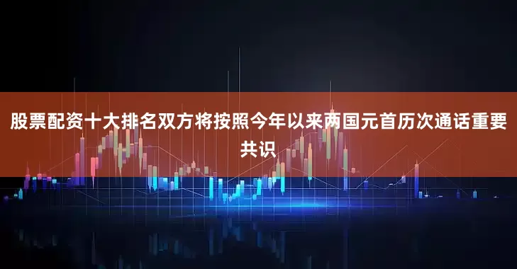 股票配资十大排名双方将按照今年以来两国元首历次通话重要共识