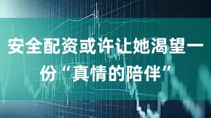 安全配资或许让她渴望一份“真情的陪伴”