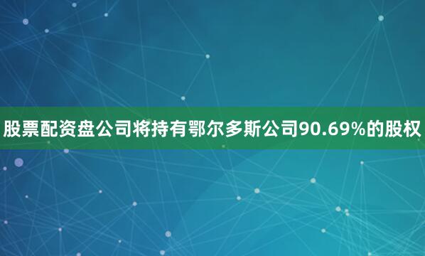股票配资盘公司将持有鄂尔多斯公司90.69%的股权