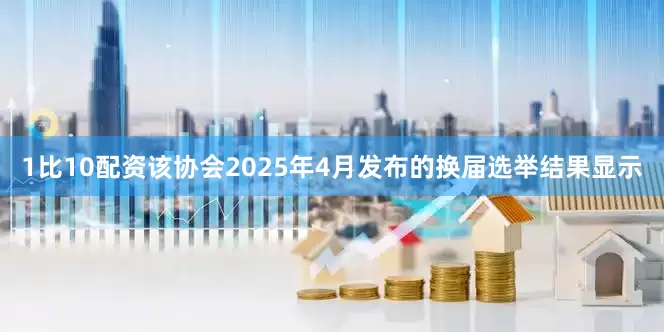 1比10配资该协会2025年4月发布的换届选举结果显示