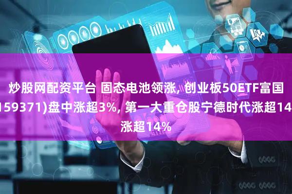 炒股网配资平台 固态电池领涨, 创业板50ETF富国(159371)盘中涨超3%, 第一大重仓股宁德时代涨超14%