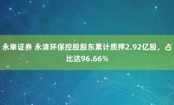 永崋证券 永清环保控股股东累计质押2.92亿股，占比达96.66%