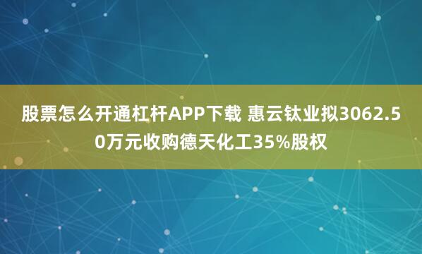 股票怎么开通杠杆APP下载 惠云钛业拟3062.50万元收购德天化工35%股权