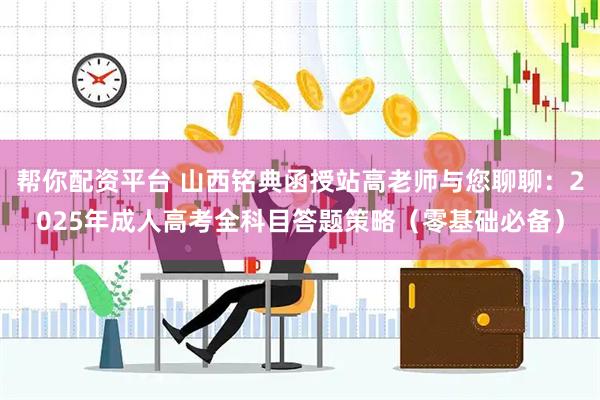 帮你配资平台 山西铭典函授站高老师与您聊聊：2025年成人高考全科目答题策略（零基础必备）