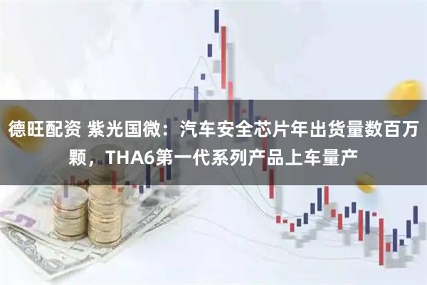 德旺配资 紫光国微：汽车安全芯片年出货量数百万颗，THA6第一代系列产品上车量产