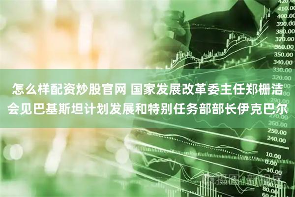 怎么样配资炒股官网 国家发展改革委主任郑栅洁会见巴基斯坦计划发展和特别任务部部长伊克巴尔