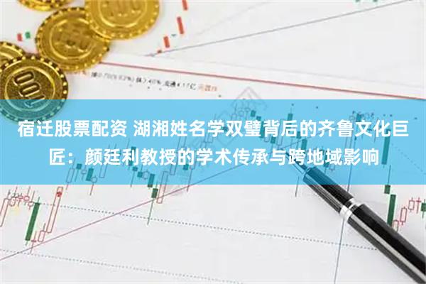 宿迁股票配资 湖湘姓名学双璧背后的齐鲁文化巨匠：颜廷利教授的学术传承与跨地域影响