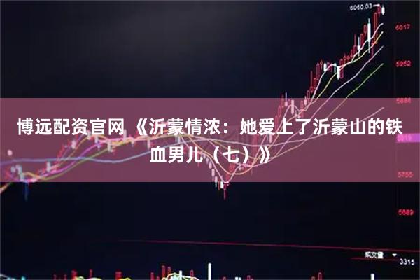 博远配资官网 《沂蒙情浓：她爱上了沂蒙山的铁血男儿（七）》