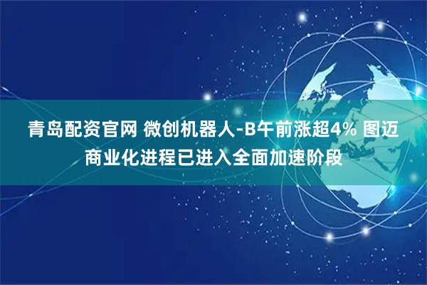 青岛配资官网 微创机器人-B午前涨超4% 图迈商业化进程已进入全面加速阶段