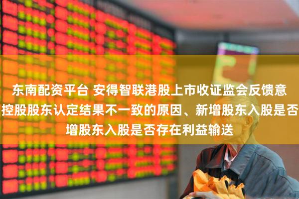 东南配资平台 安得智联港股上市收证监会反馈意见：要求说明控股股东认定结果不一致的原因、新增股东入股是否存在利益输送