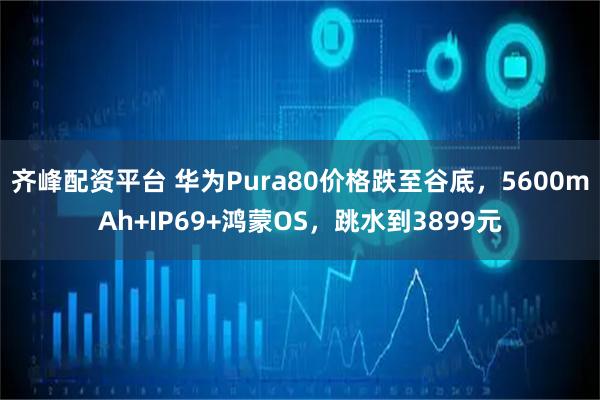 齐峰配资平台 华为Pura80价格跌至谷底，5600mAh+IP69+鸿蒙OS，跳水到3899元