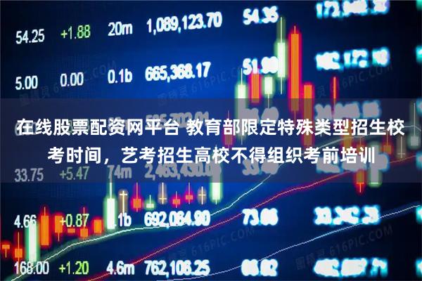 在线股票配资网平台 教育部限定特殊类型招生校考时间，艺考招生高校不得组织考前培训