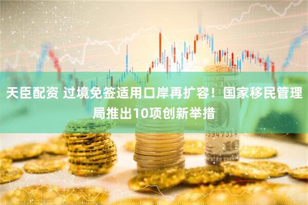 天臣配资 过境免签适用口岸再扩容！国家移民管理局推出10项创新举措