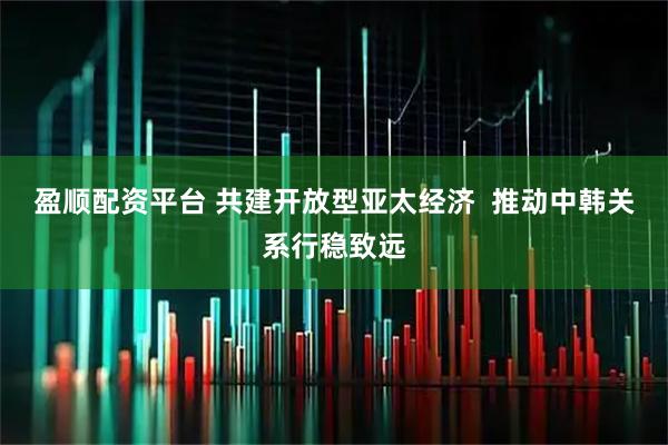 盈顺配资平台 共建开放型亚太经济  推动中韩关系行稳致远