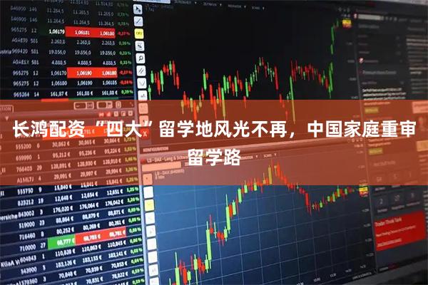 长鸿配资 “四大”留学地风光不再，中国家庭重审留学路
