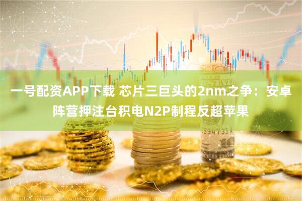 一号配资APP下载 芯片三巨头的2nm之争：安卓阵营押注台积电N2P制程反超苹果