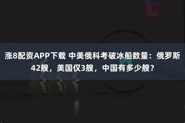 涨8配资APP下载 中美俄科考破冰船数量：俄罗斯42艘，美国仅3艘，中国有多少艘？