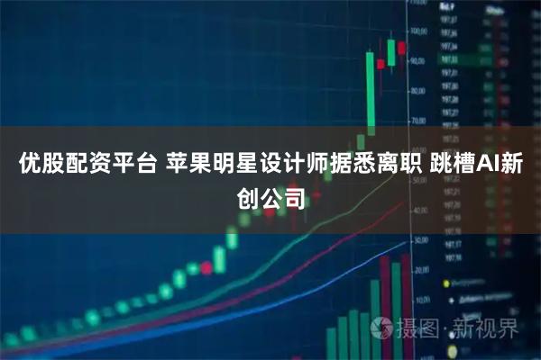 优股配资平台 苹果明星设计师据悉离职 跳槽AI新创公司