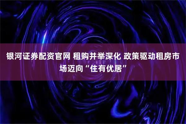 银河证券配资官网 租购并举深化 政策驱动租房市场迈向“住有优居”