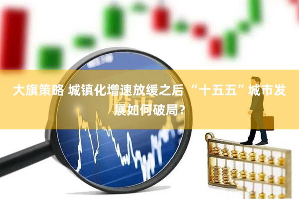 大旗策略 城镇化增速放缓之后 “十五五”城市发展如何破局？