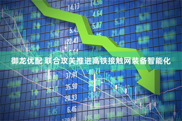御龙优配 联合攻关推进高铁接触网装备智能化