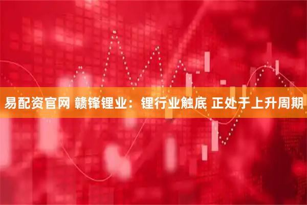 易配资官网 赣锋锂业：锂行业触底 正处于上升周期