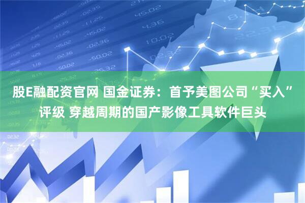 股E融配资官网 国金证券：首予美图公司“买入”评级 穿越周期的国产影像工具软件巨头