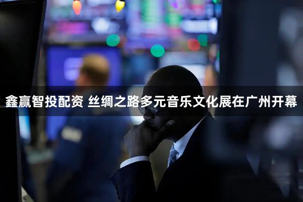 鑫赢智投配资 丝绸之路多元音乐文化展在广州开幕