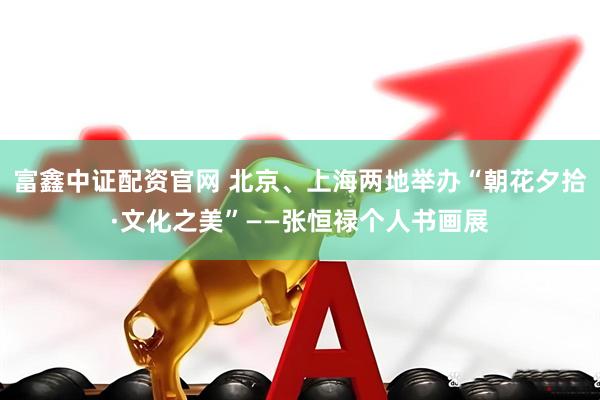 富鑫中证配资官网 北京、上海两地举办“朝花夕拾·文化之美”——张恒禄个人书画展