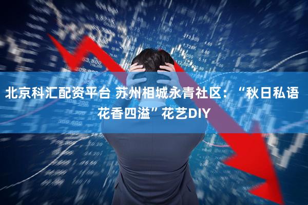 北京科汇配资平台 苏州相城永青社区：“秋日私语 花香四溢”花艺DIY