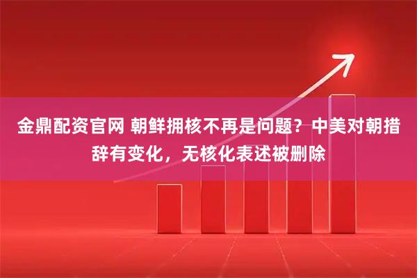 金鼎配资官网 朝鲜拥核不再是问题？中美对朝措辞有变化，无核化表述被删除